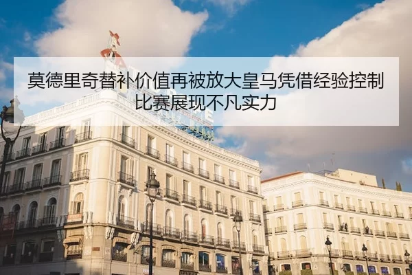 莫德里奇替补价值再被放大皇马凭借经验控制比赛展现不凡实力