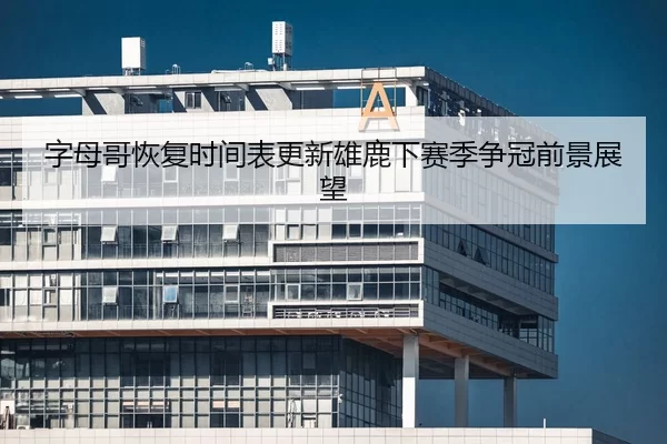 字母哥恢复时间表更新雄鹿下赛季争冠前景展望