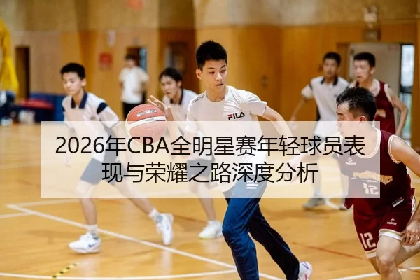 2026年CBA全明星赛年轻球员表现与荣耀之路深度分析