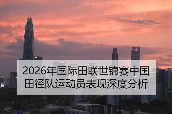 2026年国际田联世锦赛中国田径队运动员表现深度分析