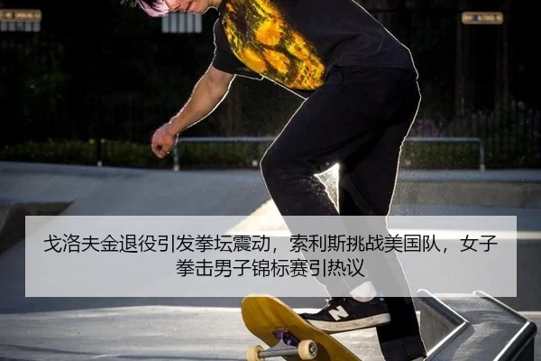 戈洛夫金退役引发拳坛震动，索利斯挑战美国队，女子拳击男子锦标赛引热议